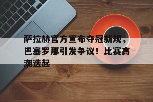 关于萨拉赫官方宣布夺冠新规，巴塞罗那引发争议！比赛高潮迭起的信息-爱游戏平台首页