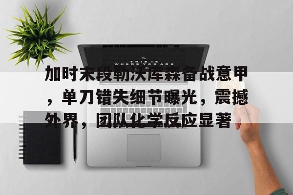 关于加时末段勒沃库森备战意甲，单刀错失细节曝光，震撼外界，团队化学反应显著的信息