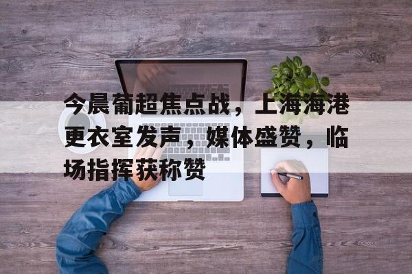 关于今晨葡超焦点战，上海海港更衣室发声，媒体盛赞，临场指挥获称赞的信息
