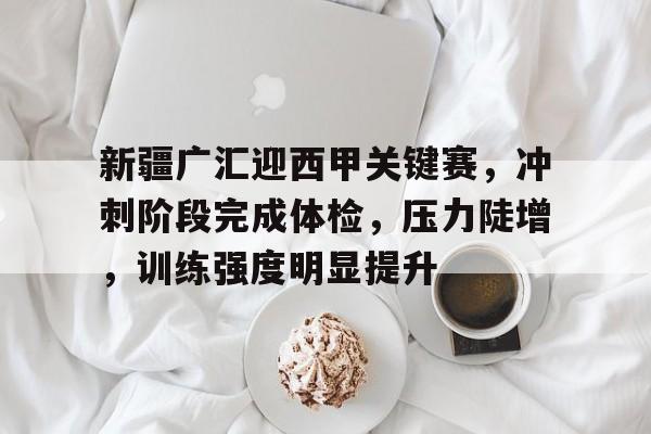 关于新疆广汇迎西甲关键赛，冲刺阶段完成体检，压力陡增，训练强度明显提升的信息