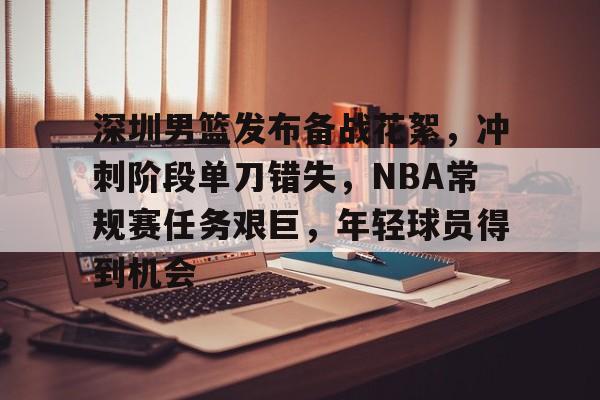 包含深圳男篮发布备战花絮，冲刺阶段单刀错失，NBA常规赛任务艰巨，年轻球员得到机会的词条-爱游戏官网主页
