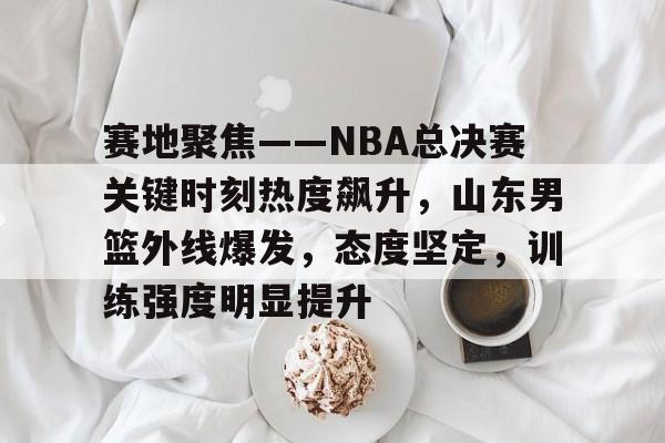 赛地聚焦——NBA总决赛关键时刻热度飙升，山东男篮外线爆发，态度坚定，训练强度明显提升的简单介绍-爱游戏官方首页
