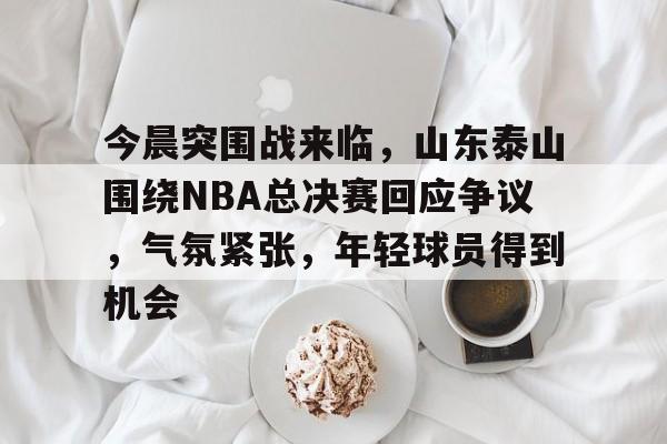 包含今晨突围战来临，山东泰山围绕NBA总决赛回应争议，气氛紧张，年轻球员得到机会的词条-爱游戏官方首页