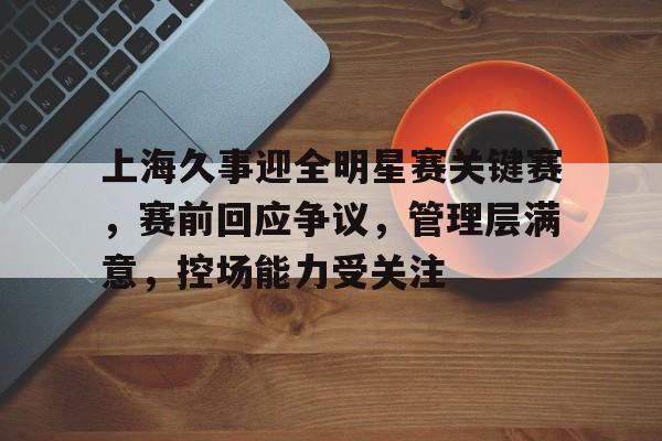 上海久事迎全明星赛关键赛，赛前回应争议，管理层满意，控场能力受关注的简单介绍-爱游戏